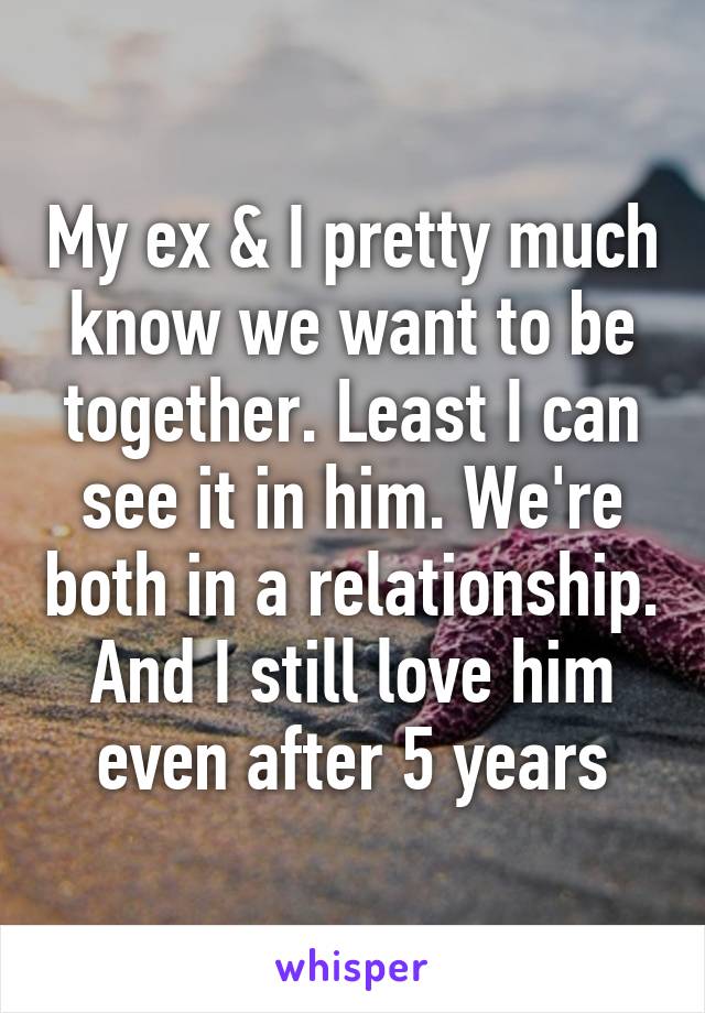 My ex & I pretty much know we want to be together. Least I can see it in him. We're both in a relationship.
And I still love him even after 5 years