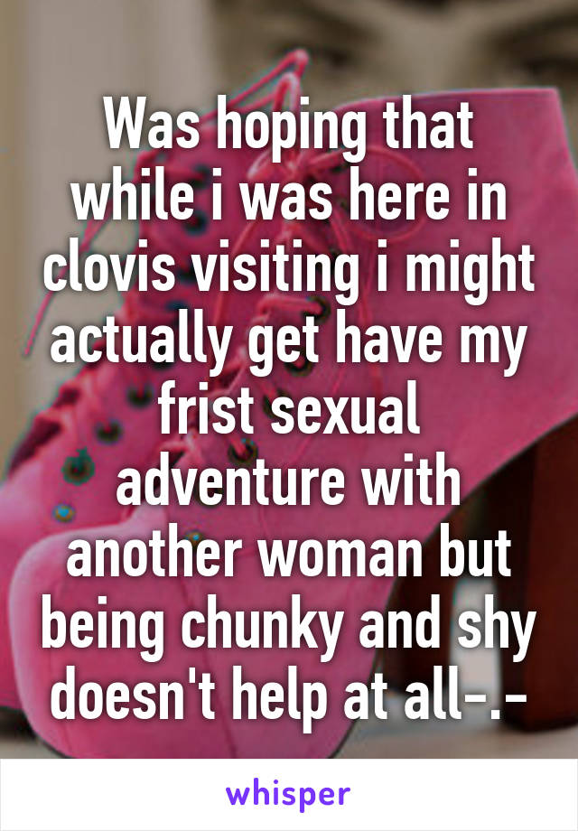 Was hoping that while i was here in clovis visiting i might actually get have my frist sexual adventure with another woman but being chunky and shy doesn't help at all-.-