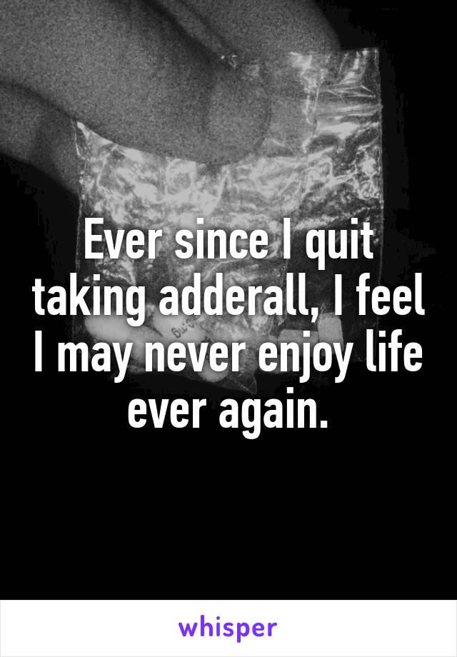 Ever since I quit taking adderall, I feel I may never enjoy life ever again.