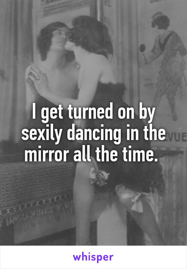 I get turned on by sexily dancing in the mirror all the time. 