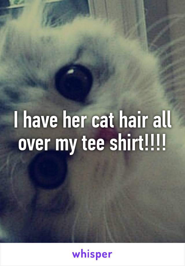 I have her cat hair all over my tee shirt!!!!