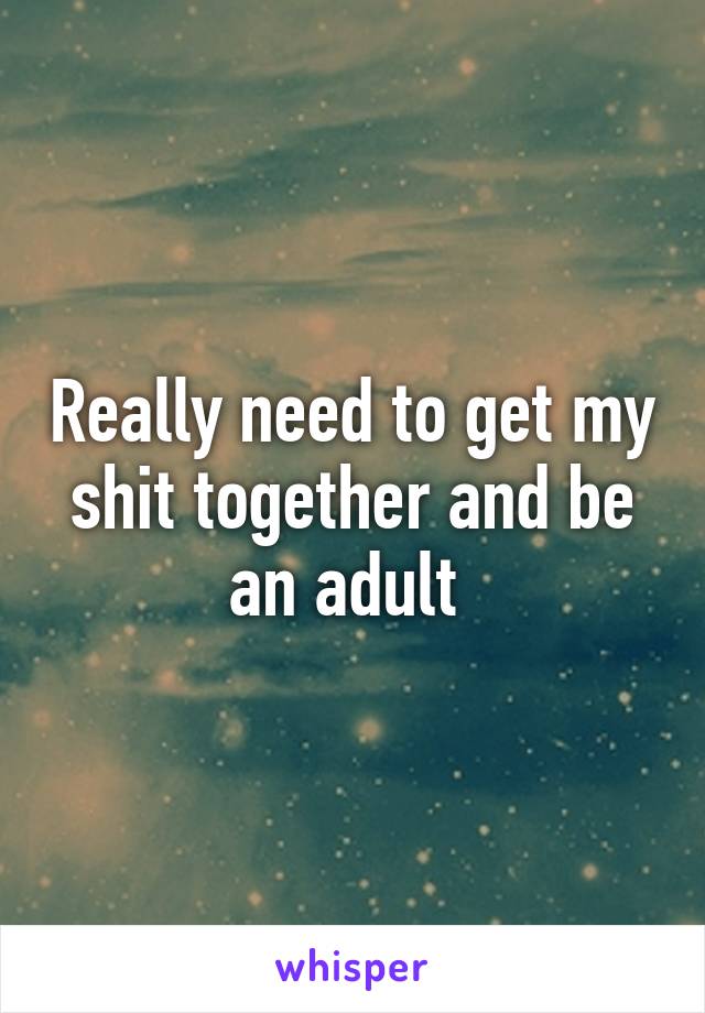 Really need to get my shit together and be an adult 