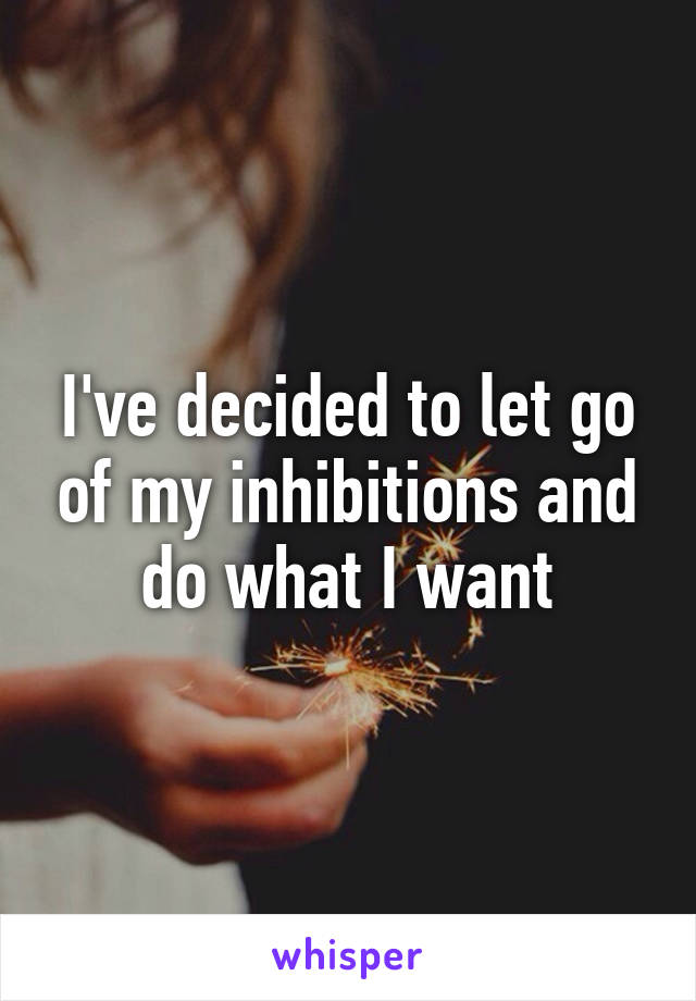 I've decided to let go of my inhibitions and do what I want