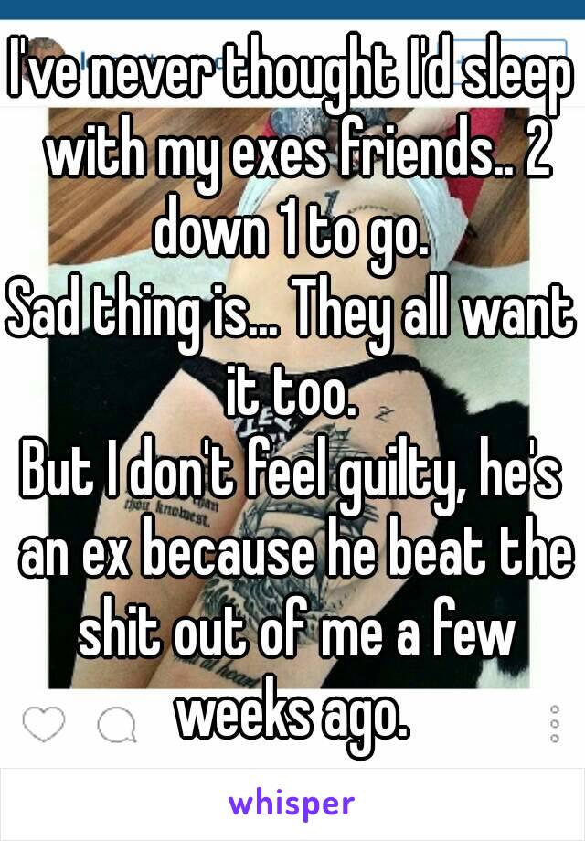 I've never thought I'd sleep with my exes friends.. 2 down 1 to go. 
Sad thing is... They all want it too. 
But I don't feel guilty, he's an ex because he beat the shit out of me a few weeks ago. 