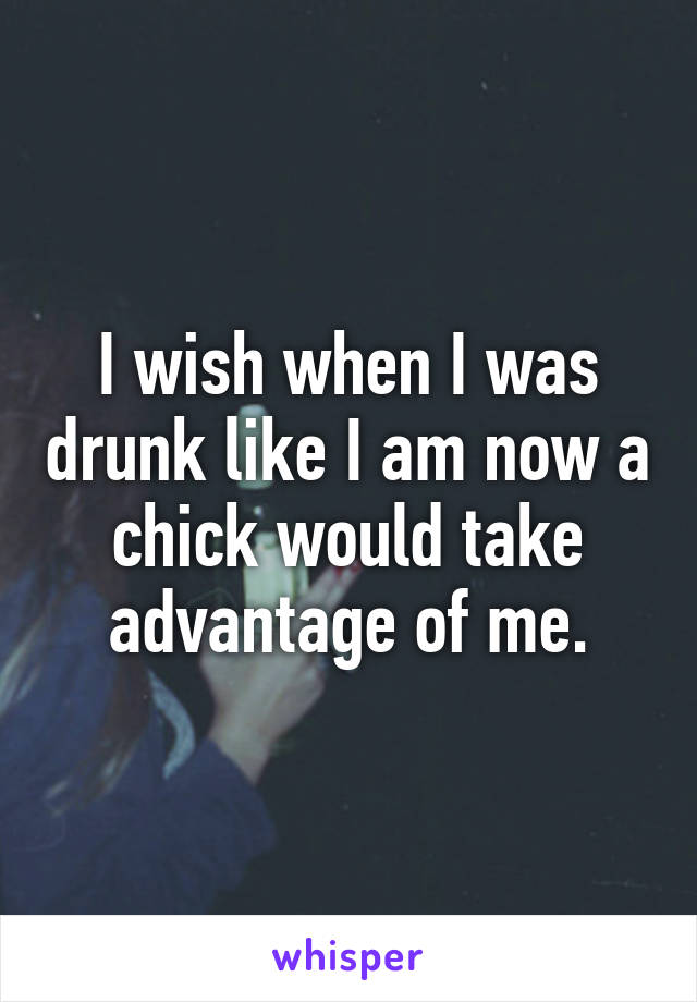 I wish when I was drunk like I am now a chick would take advantage of me.