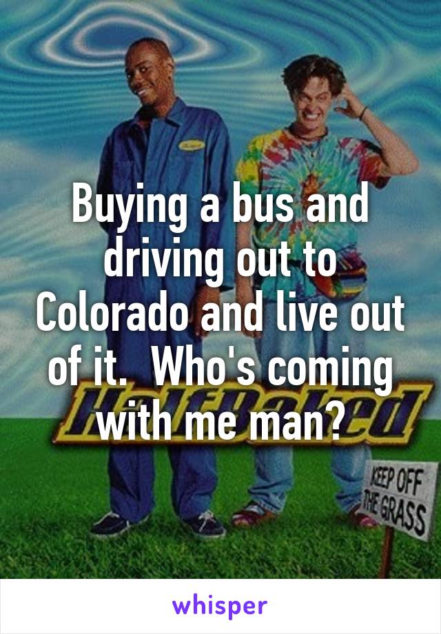 Buying a bus and driving out to Colorado and live out of it.  Who's coming with me man?