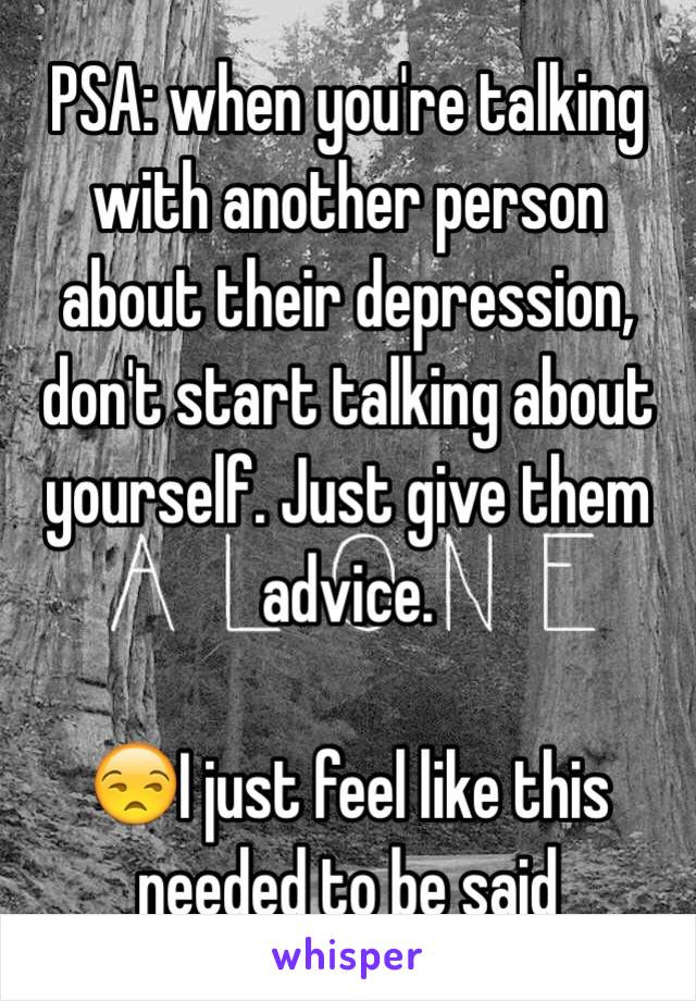 PSA: when you're talking with another person about their depression, don't start talking about yourself. Just give them advice. 

😒I just feel like this needed to be said