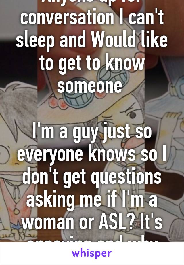 Anyone up for conversation I can't sleep and Would like to get to know someone 

I'm a guy just so everyone knows so I don't get questions asking me if I'm a woman or ASL? It's annoying and why does it matter 