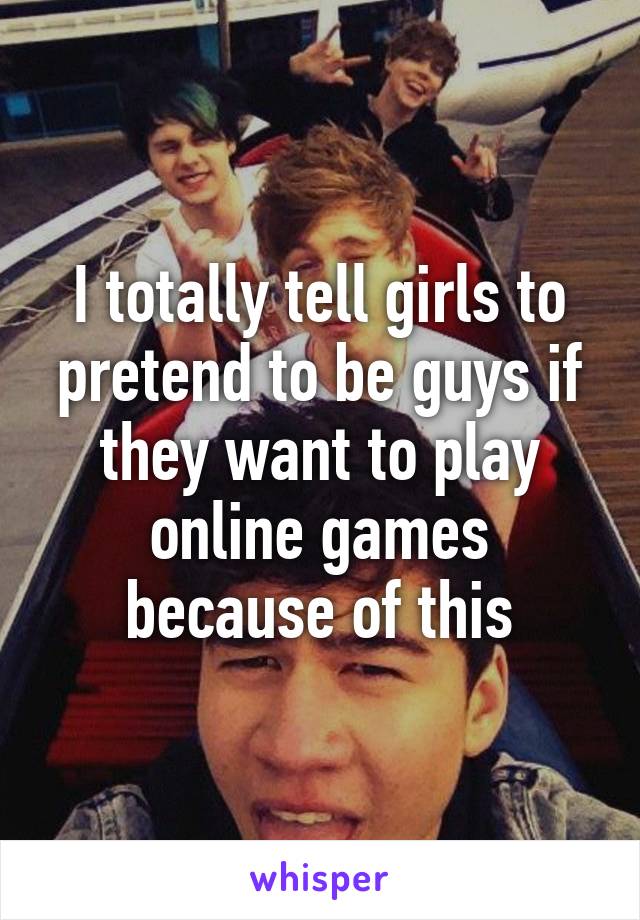 I totally tell girls to pretend to be guys if they want to play online games because of this