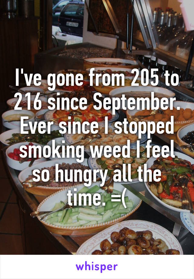 I've gone from 205 to 216 since September. Ever since I stopped smoking weed I feel so hungry all the time. =(