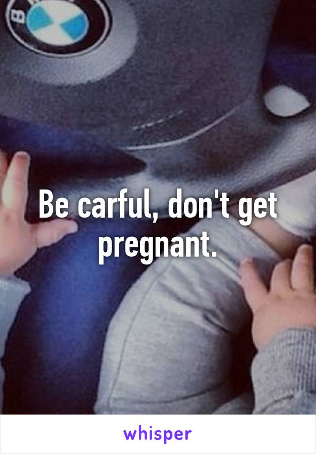 Be carful, don't get pregnant.