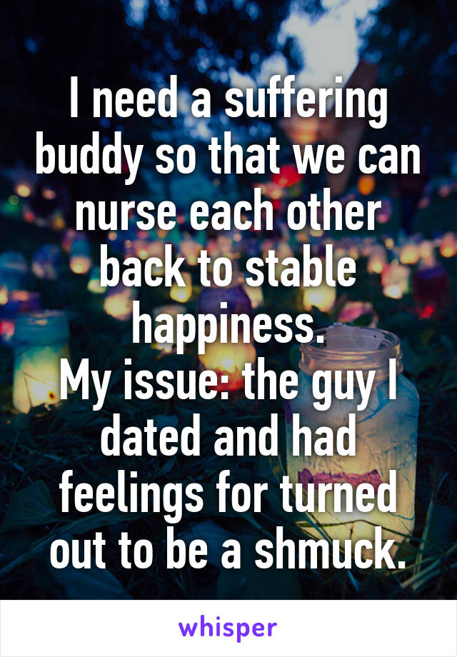 I need a suffering buddy so that we can nurse each other back to stable happiness.
My issue: the guy I dated and had feelings for turned out to be a shmuck.