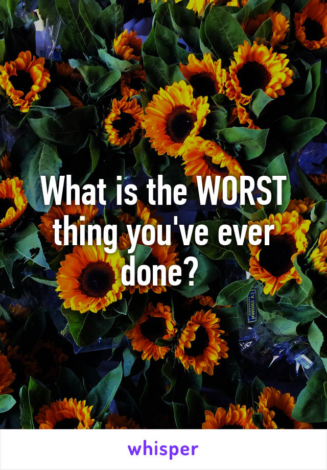 What is the WORST thing you've ever done? 