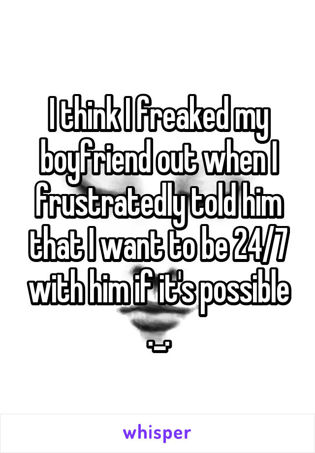 I think I freaked my boyfriend out when I frustratedly told him that I want to be 24/7 with him if it's possible ._.