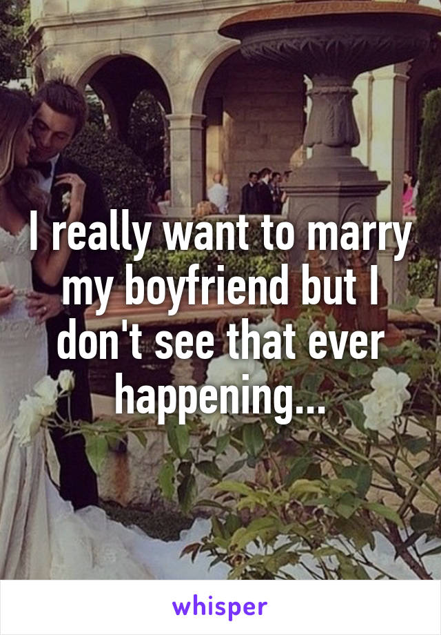 I really want to marry my boyfriend but I don't see that ever happening...