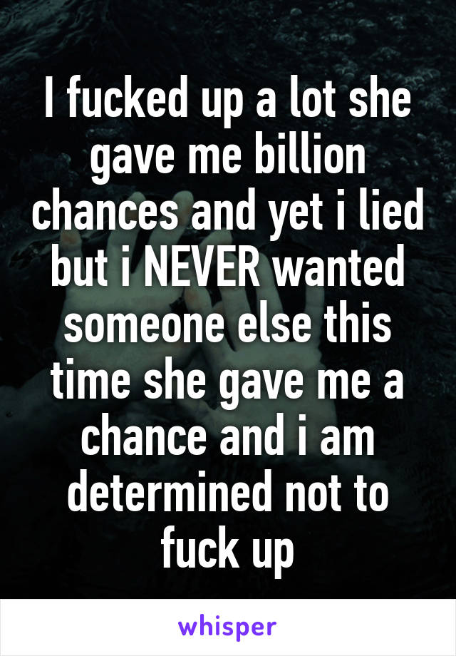 I fucked up a lot she gave me billion chances and yet i lied but i NEVER wanted someone else this time she gave me a chance and i am determined not to fuck up