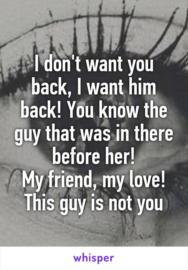 I don't want you back, I want him back! You know the guy that was in there before her!
My friend, my love!
This guy is not you