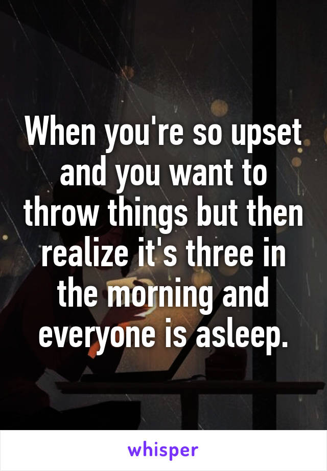 When you're so upset and you want to throw things but then realize it's three in the morning and everyone is asleep.