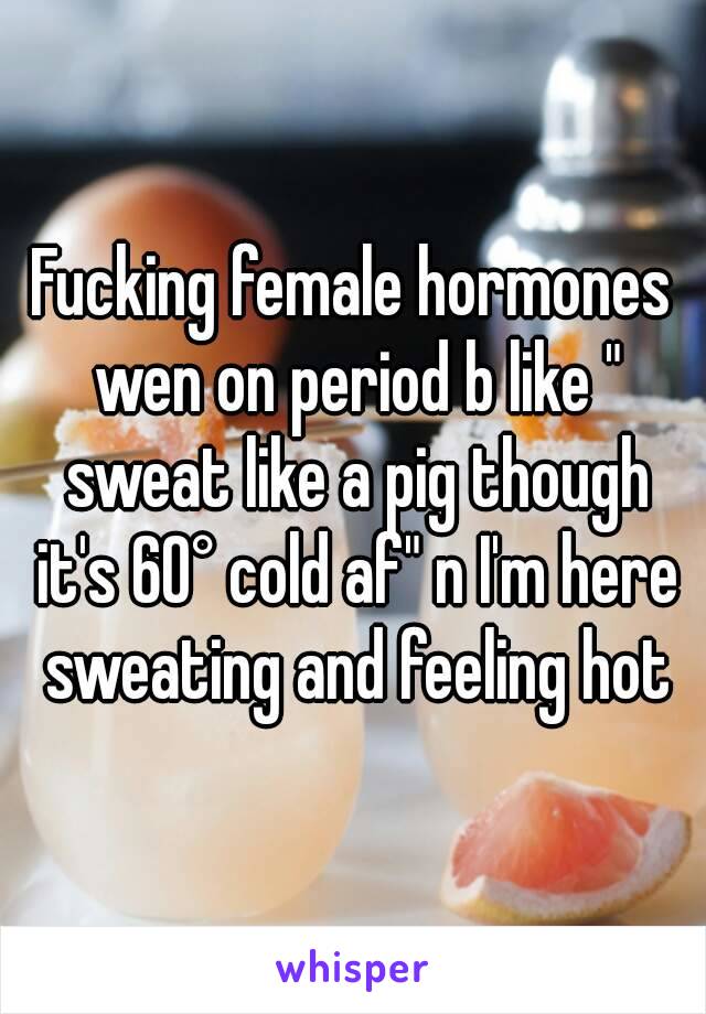 Fucking female hormones wen on period b like " sweat like a pig though it's 60° cold af" n I'm here sweating and feeling hot