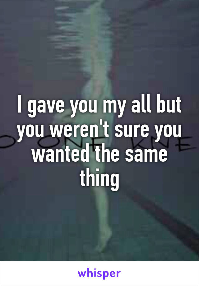 I gave you my all but you weren't sure you wanted the same thing