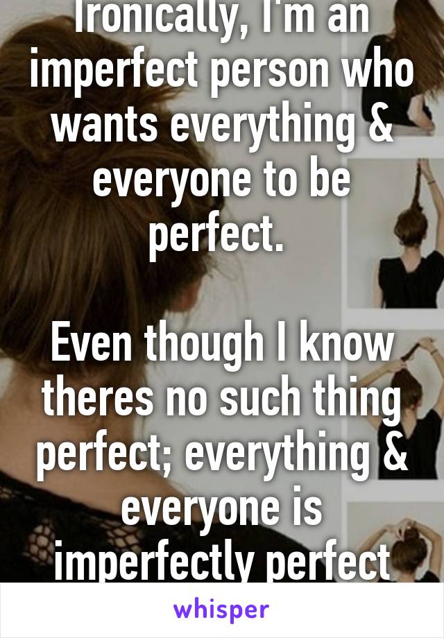 Ironically, I'm an imperfect person who wants everything & everyone to be perfect. 

Even though I know theres no such thing perfect; everything & everyone is imperfectly perfect as it is.