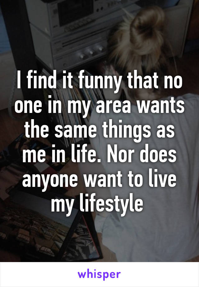 I find it funny that no one in my area wants the same things as me in life. Nor does anyone want to live my lifestyle 