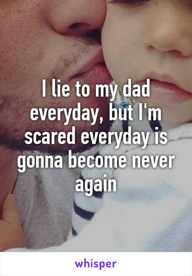 I lie to my dad everyday, but I'm scared everyday is gonna become never again