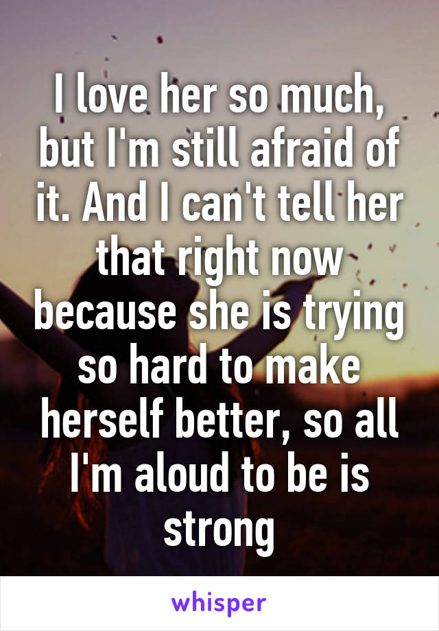 I love her so much, but I'm still afraid of it. And I can't tell her that right now because she is trying so hard to make herself better, so all I'm aloud to be is strong