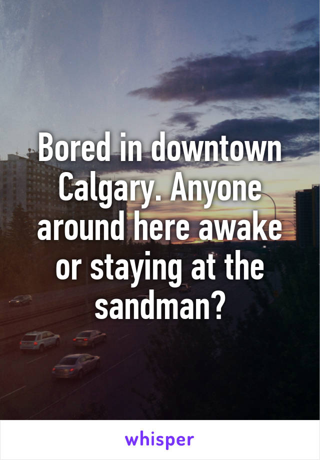 Bored in downtown Calgary. Anyone around here awake or staying at the sandman?