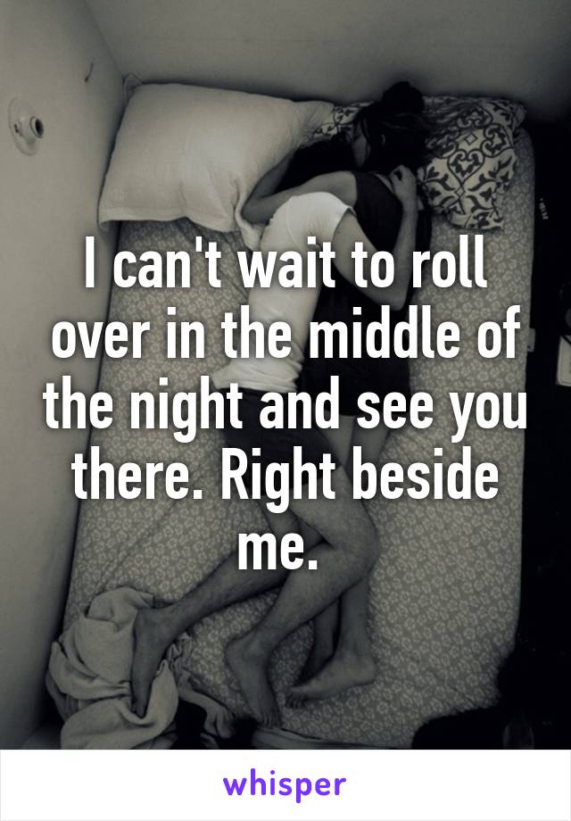 I can't wait to roll over in the middle of the night and see you there. Right beside me. 