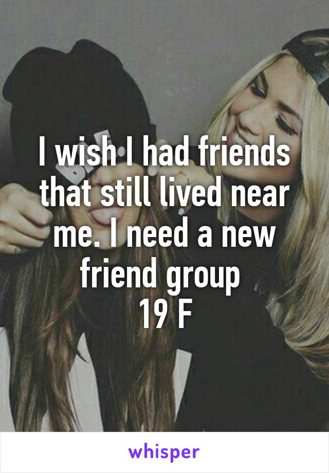 I wish I had friends that still lived near me. I need a new friend group 
19 F