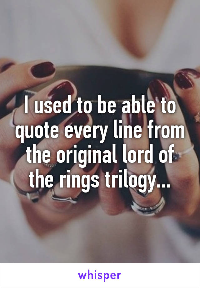 I used to be able to quote every line from the original lord of the rings trilogy...