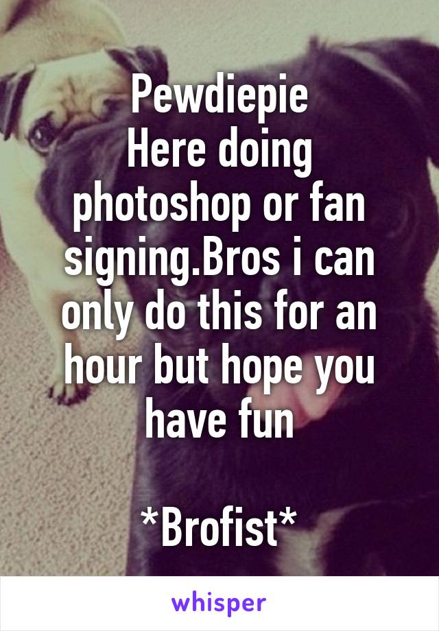 Pewdiepie
Here doing photoshop or fan signing.Bros i can only do this for an hour but hope you have fun

*Brofist*