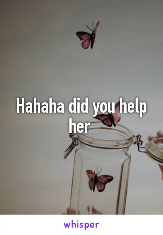 Hahaha did you help her 