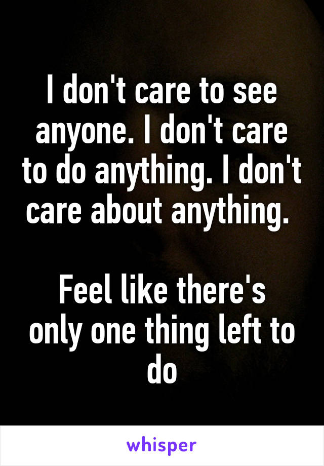 I don't care to see anyone. I don't care to do anything. I don't care about anything. 

Feel like there's only one thing left to do