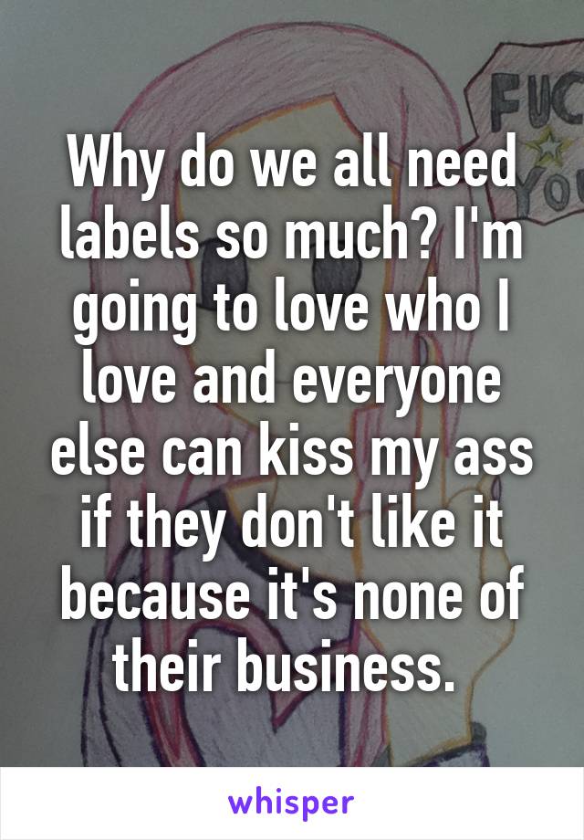 Why do we all need labels so much? I'm going to love who I love and everyone else can kiss my ass if they don't like it because it's none of their business. 