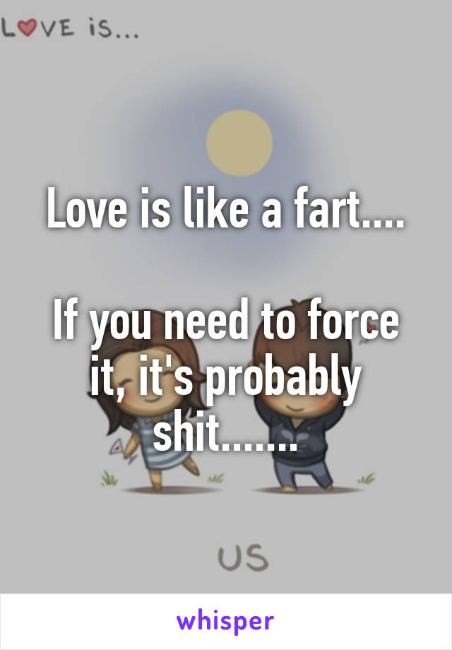 Love is like a fart....

If you need to force it, it's probably shit.......