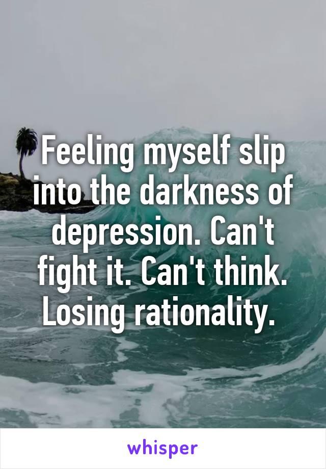 Feeling myself slip into the darkness of depression. Can't fight it. Can't think. Losing rationality. 