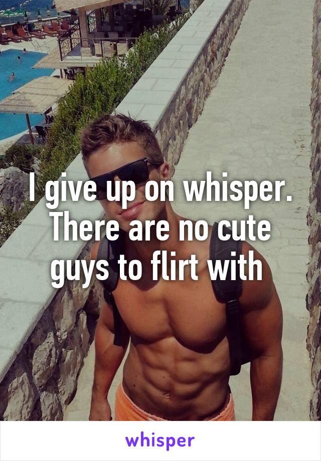 I give up on whisper. There are no cute guys to flirt with 