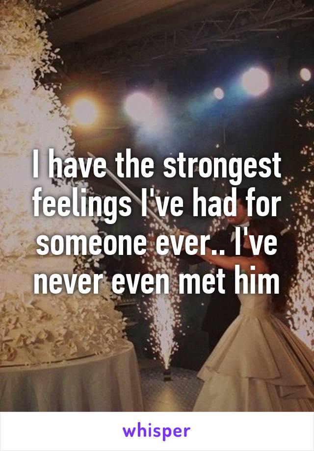 I have the strongest feelings I've had for someone ever.. I've never even met him