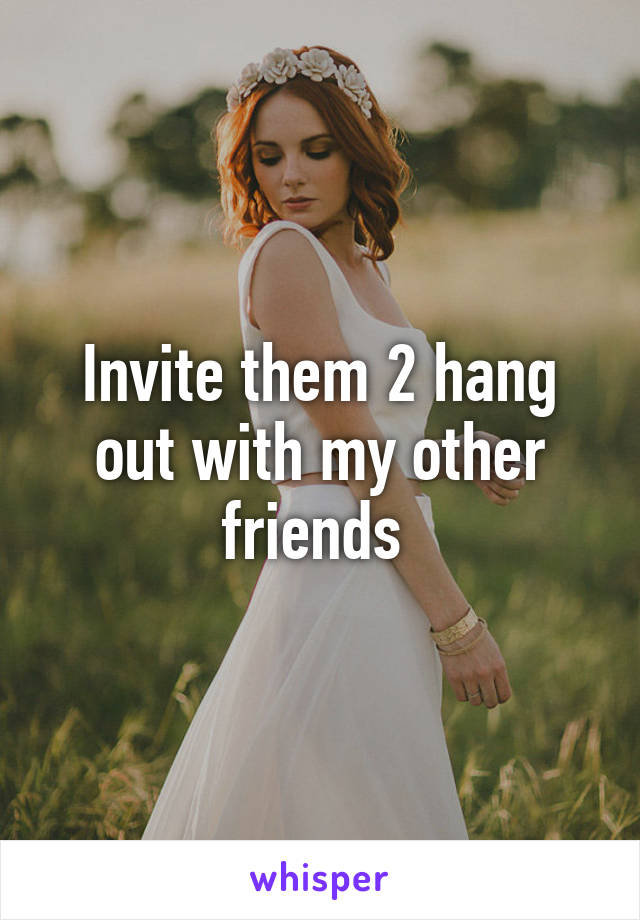 Invite them 2 hang out with my other friends 