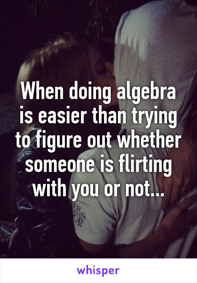 When doing algebra is easier than trying to figure out whether someone is flirting with you or not...