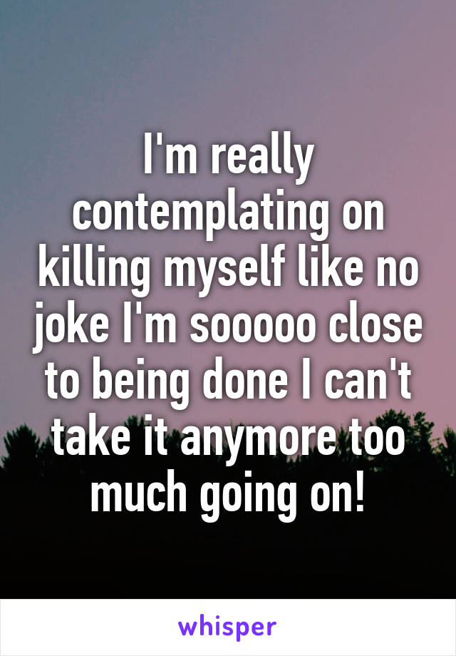 I'm really contemplating on killing myself like no joke I'm sooooo close to being done I can't take it anymore too much going on!