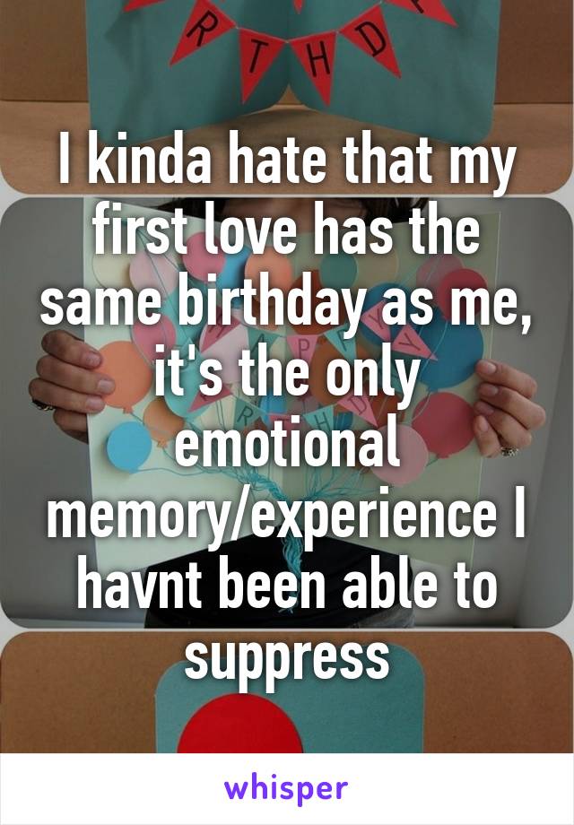 I kinda hate that my first love has the same birthday as me, it's the only emotional memory/experience I havnt been able to suppress