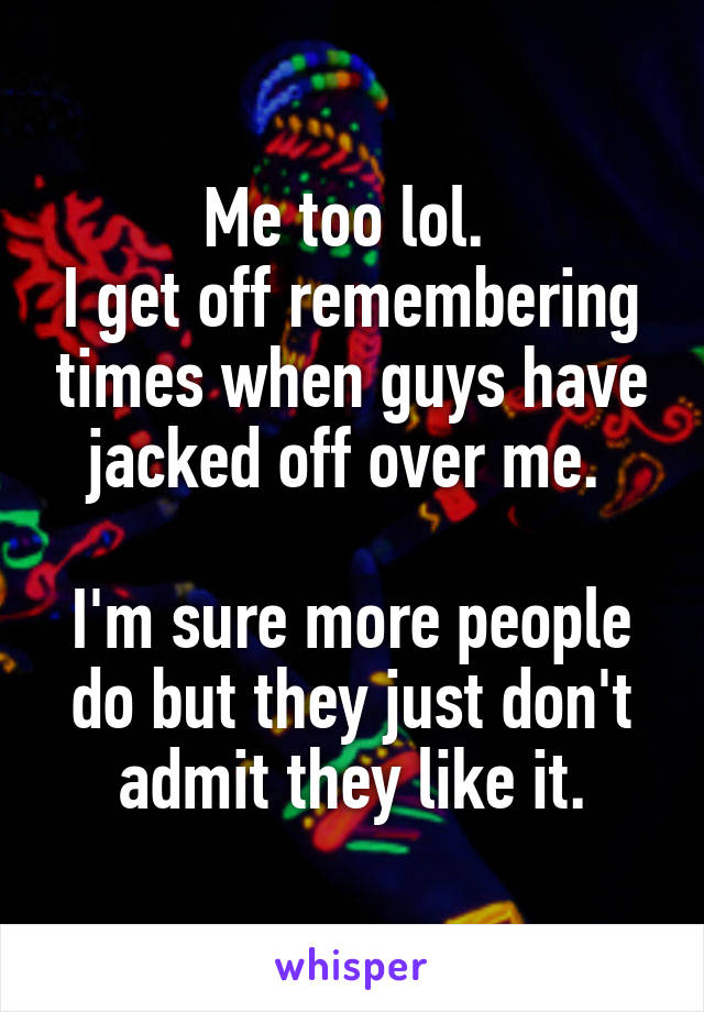 Me too lol. 
I get off remembering times when guys have jacked off over me. 

I'm sure more people do but they just don't admit they like it.