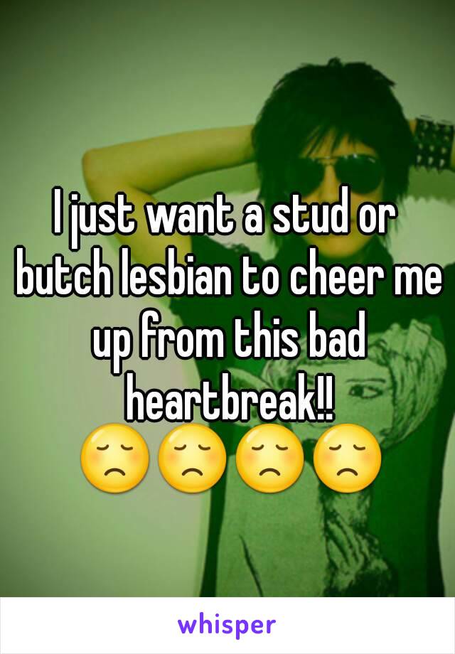 I just want a stud or butch lesbian to cheer me up from this bad heartbreak!! 😞😞😞😞