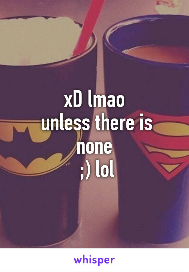 xD lmao
 unless there is none
 ;) lol