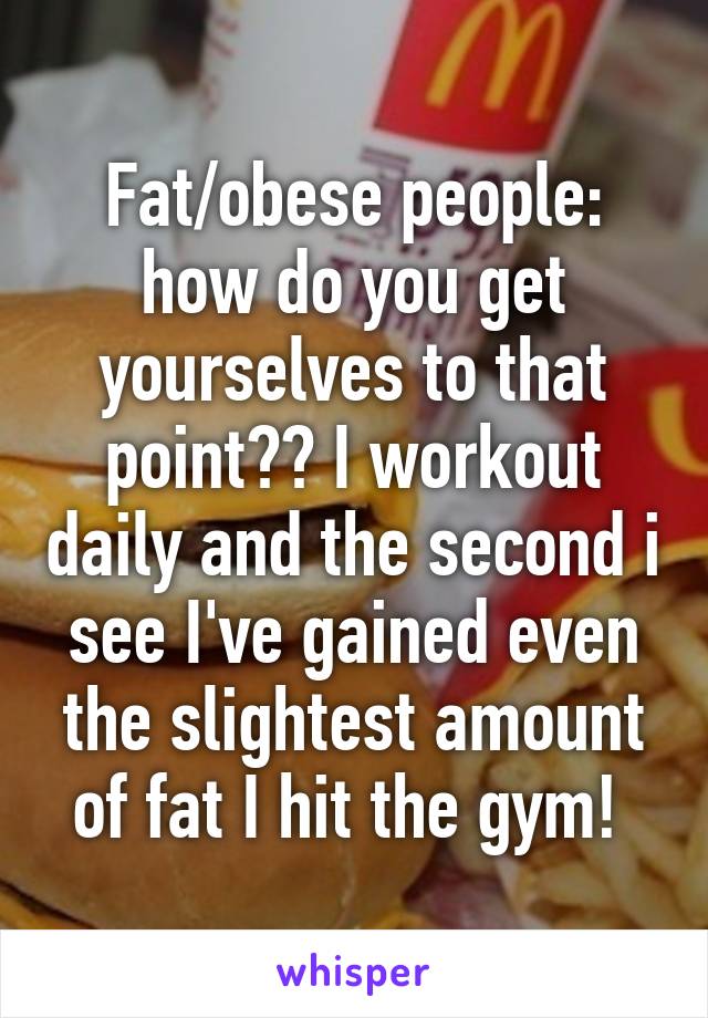 Fat/obese people: how do you get yourselves to that point?? I workout daily and the second i see I've gained even the slightest amount of fat I hit the gym! 