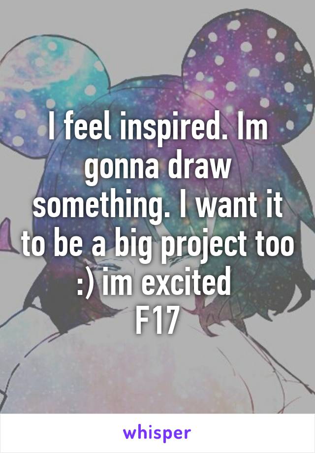 I feel inspired. Im gonna draw something. I want it to be a big project too :) im excited 
F17