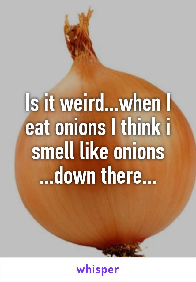 Is it weird...when I eat onions I think i smell like onions ...down there...